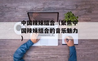 中国辣妹组合（聚焦中国辣妹组合的音乐魅力）
