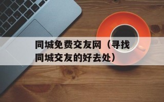 同城免费交友网（寻找同城交友的好去处）