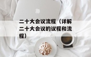 二十大会议流程（详解二十大会议的议程和流程）