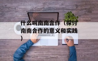 什么叫南南合作（探讨南南合作的意义和实践）