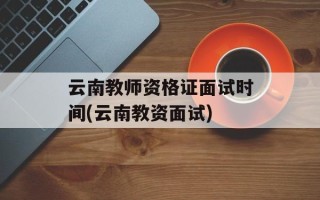 云南教师资格证面试时间(云南教资面试)