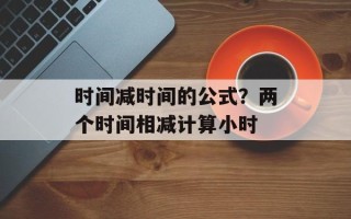 时间减时间的公式？两个时间相减计算小时