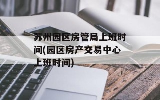 苏州园区房管局上班时间(园区房产交易中心上班时间)