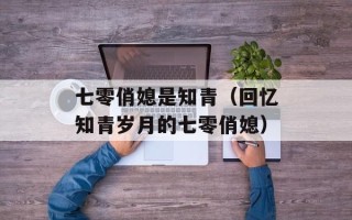 七零俏媳是知青（回忆知青岁月的七零俏媳）
