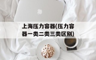 上海压力容器(压力容器一类二类三类区别)