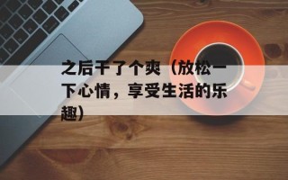之后干了个爽（放松一下心情，享受生活的乐趣）