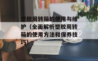 塑胶周转箱的使用与维护（全面解析塑胶周转箱的使用方法和保养技巧）