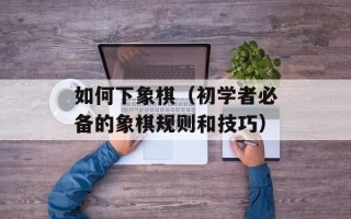 如何下象棋（初学者必备的象棋规则和技巧）