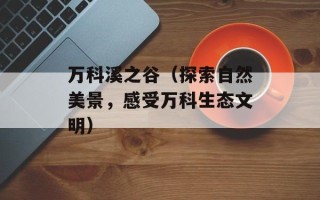 万科溪之谷（探索自然美景，感受万科生态文明）