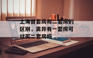 上海首套房和二套房的区别，离异有一套房可以买二套房吗