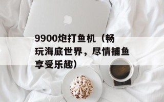 9900炮打鱼机（畅玩海底世界，尽情捕鱼享受乐趣）