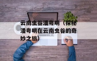 云南虫谷潘粤明（探秘潘粤明在云南虫谷的奇妙之旅）