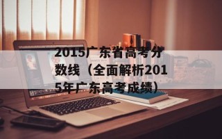 2015广东省高考分数线（全面解析2015年广东高考成绩）