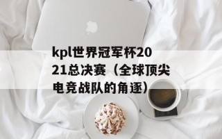 kpl世界冠军杯2021总决赛（全球顶尖电竞战队的角逐）