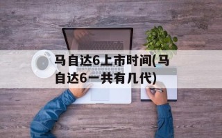 马自达6上市时间(马自达6一共有几代)