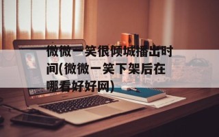 微微一笑很倾城播出时间(微微一笑下架后在哪看好好网)