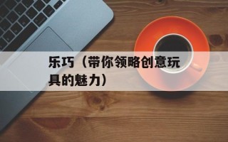 乐巧（带你领略创意玩具的魅力）