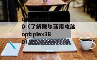 optiplex380（了解戴尔商用电脑optiplex380）