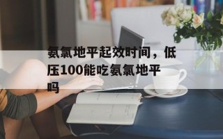 氨氯地平起效时间，低压100能吃氨氯地平吗