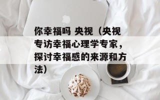 你幸福吗 央视（央视专访幸福心理学专家，探讨幸福感的来源和方法）