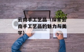 云南手工艺品（探索云南手工艺品的魅力与美学）