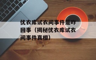 优衣库试衣间事件是咋回事（揭秘优衣库试衣间事件真相）