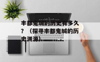 丰都鬼城的历史有多久？（探寻丰都鬼城的历史渊源）