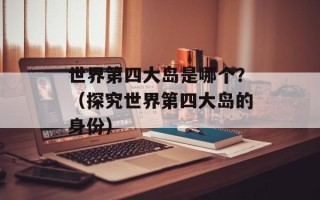 世界第四大岛是哪个？（探究世界第四大岛的身份）