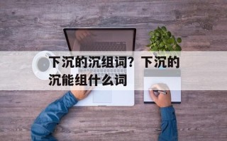 下沉的沉组词？下沉的沉能组什么词