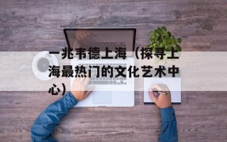 一兆韦德上海（探寻上海最热门的文化艺术中心）