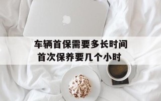 车辆首保需要多长时间 首次保养要几个小时