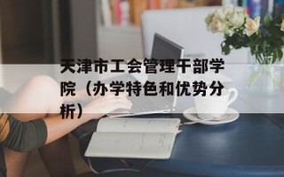 天津市工会管理干部学院（办学特色和优势分析）