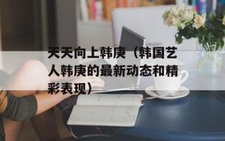 天天向上韩庚（韩国艺人韩庚的最新动态和精彩表现）