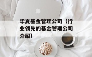 华夏基金管理公司（行业领先的基金管理公司介绍）