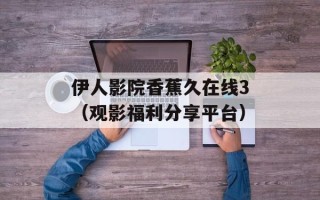 伊人影院香蕉久在线3（观影福利分享平台）