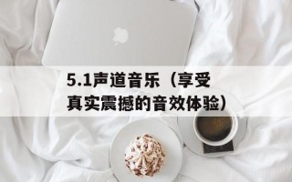 5.1声道音乐（享受真实震撼的音效体验）