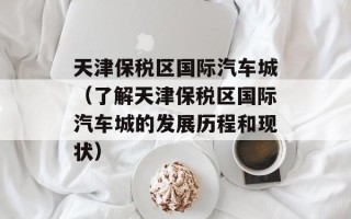 天津保税区国际汽车城（了解天津保税区国际汽车城的发展历程和现状）