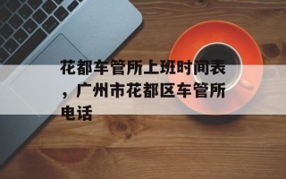 花都车管所上班时间表，广州市花都区车管所电话