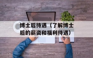 博士后待遇（了解博士后的薪资和福利待遇）