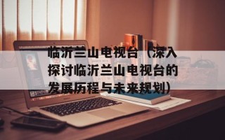 临沂兰山电视台（深入探讨临沂兰山电视台的发展历程与未来规划）