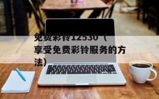 免费彩铃12530（享受免费彩铃服务的方法）