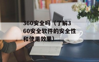 360安全吗（了解360安全软件的安全性和使用效果）