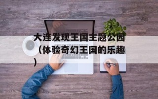 大连发现王国主题公园（体验奇幻王国的乐趣）