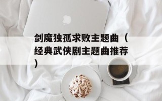 剑魔独孤求败主题曲（经典武侠剧主题曲推荐）