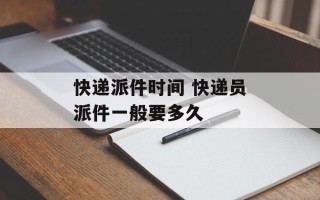 快递派件时间 快递员派件一般要多久
