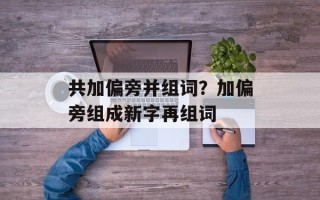 共加偏旁并组词？加偏旁组成新字再组词