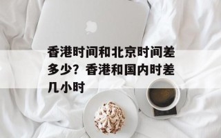 香港时间和北京时间差多少？香港和国内时差几小时
