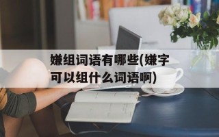 嫌组词语有哪些(嫌字可以组什么词语啊)