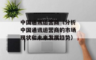 中国通讯运营商（分析中国通讯运营商的市场现状和未来发展趋势）