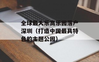 全球最大乐高乐园落户深圳（打造中国最具特色的主题公园）